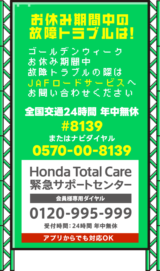 お休み期間中の故障トラブルは！｜ゴールデンウィークお休み期間中故障トラブルの際はJAFロードサービスへお問合せください。｜全国交通24時間 年中無休｜#8139｜またはナビダイヤル｜0570-00-8139｜Honda Total Care緊急サポートセンター 会員様専用ダイヤル 0120-995-999 受付時間：24時間年中無休｜アプリからでも対応OK