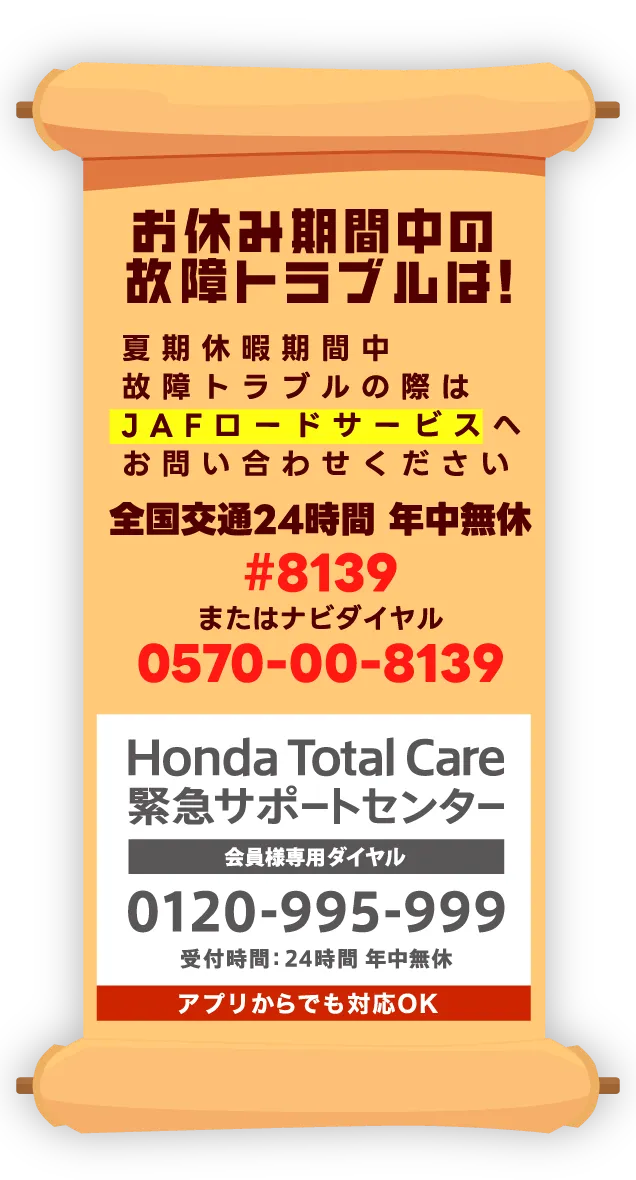 お休み期間中の故障トラブルは！｜夏季休暇期間中故障トラブルの際はJAFロードサービスへお問合せください。｜全国交通24時間 年中無休｜#8139｜またはナビダイヤル｜0570-00-8139｜Honda Total Care緊急サポートセンター 会員様専用ダイヤル 0120-995-999 受付時間：24時間年中無休｜アプリからでも対応OK